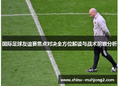 国际足球友谊赛焦点对决全方位解读与战术前瞻分析 国际足球友谊赛焦点对决全方位解读与战术前瞻分析