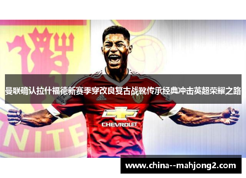 曼联确认拉什福德新赛季穿改良复古战靴传承经典冲击英超荣耀之路