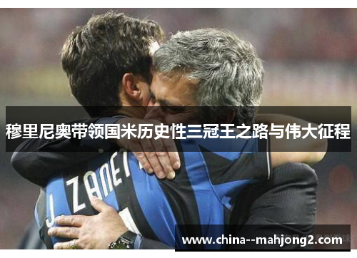 穆里尼奥带领国米历史性三冠王之路与伟大征程 穆里尼奥带领国米历史性三冠王之路与伟大征程