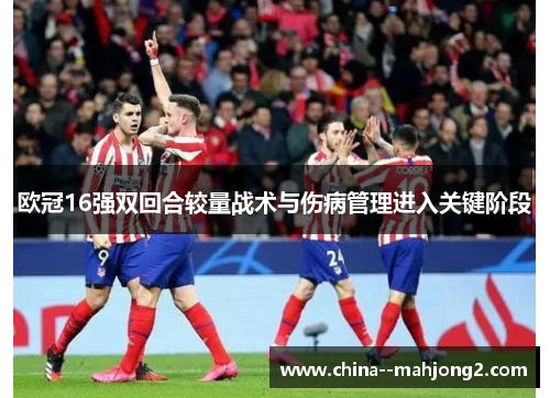 欧冠16强双回合较量战术与伤病管理进入关键阶段
