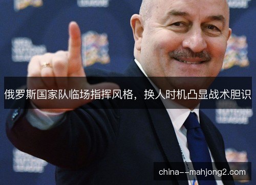 俄罗斯国家队临场指挥风格，换人时机凸显战术胆识